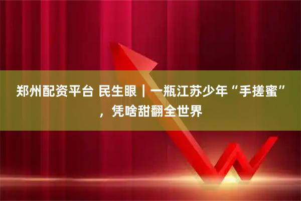 郑州配资平台 民生眼｜一瓶江苏少年“手搓蜜”，凭啥甜翻全世界