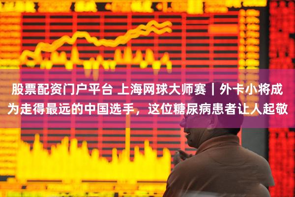 股票配资门户平台 上海网球大师赛｜外卡小将成为走得最远的中国选手，这位糖尿病患者让人起敬