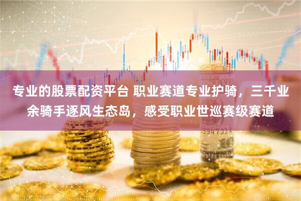 专业的股票配资平台 职业赛道专业护骑，三千业余骑手逐风生态岛，感受职业世巡赛级赛道