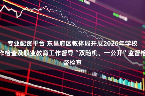 专业配资平台 东昌府区教体局开展2026年学校工作检查及职业教育工作督导“双随机、一公开”监督检查